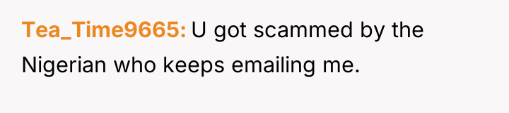 Tea_Time9665 U got scammed by the Nigerian who keeps emailing...