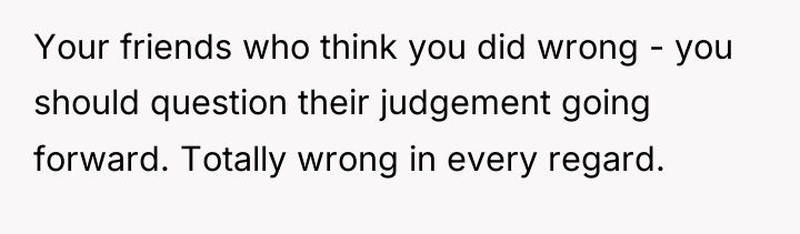 Your friends who think you did wrong - you should...