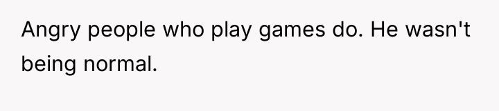 Angry people who play games do. He wasn't being normal.