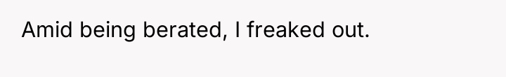 Amid being berated, I freaked out.