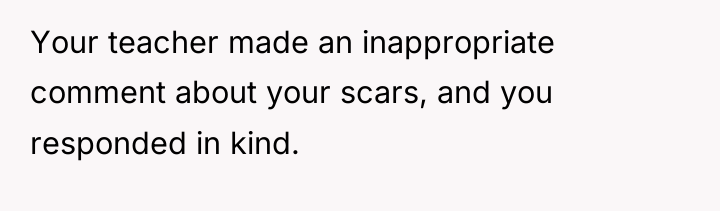 Your teacher made an inappropriate comment about your scars, and...