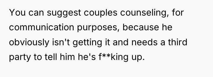You can suggest couples counseling, for communication purposes, because he...