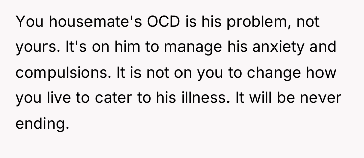 You housemate's OCD is his problem, not yours. It's on...