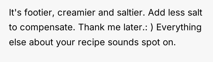 It's footier, creamier and saltier. Add less salt to compensate....