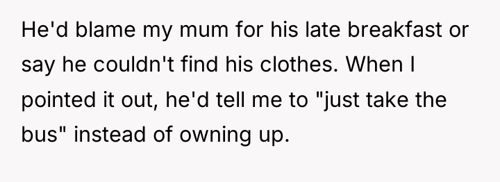 He'd blame my mum for his late breakfast or say...