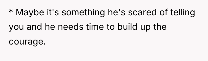 * Maybe it's something he's scared of telling you and...