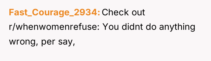 Fast_Courage_2934 Check out r/whenwomenrefuse: You didnt do anything wrong, per...