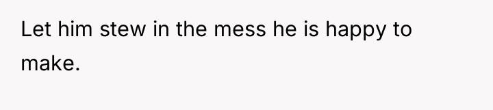 Let him stew in the mess he is happy to...