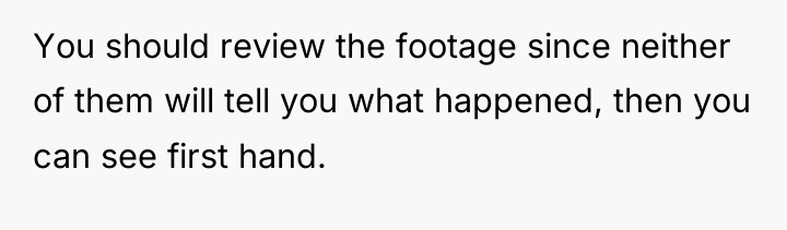 You should review the footage since neither of them will...