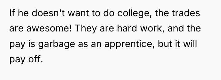 If he doesn't want to do college, the trades are...