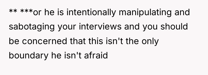 ** ***or he is intentionally manipulating and sabotaging your interviews...