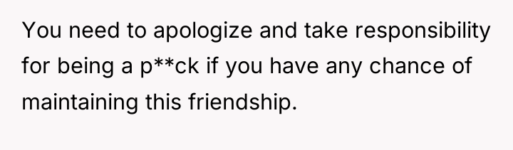 You need to apologize and take responsibility for being a...