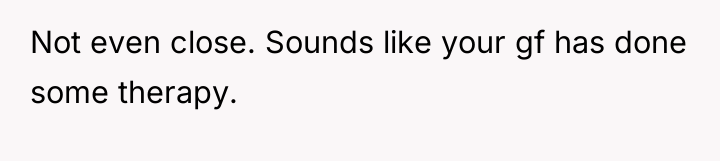 Not even close. Sounds like your gf has done some...