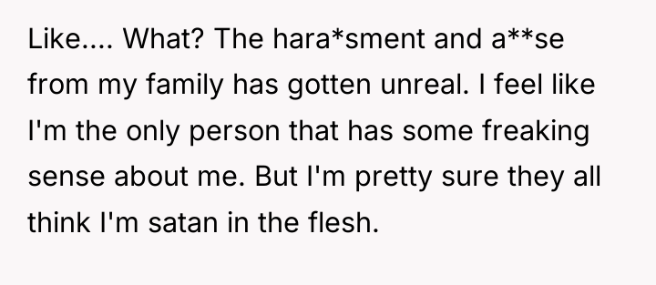 Like.... What? The hara*sment and a**se from my family has...