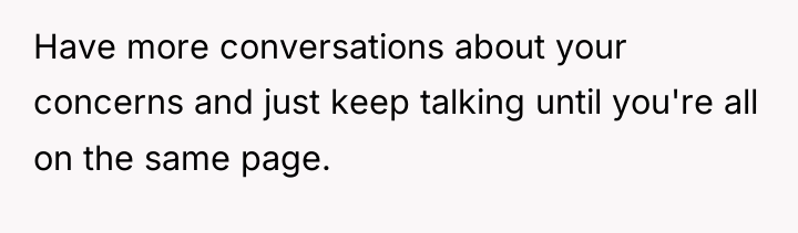 Have more conversations about your concerns and just keep talking...