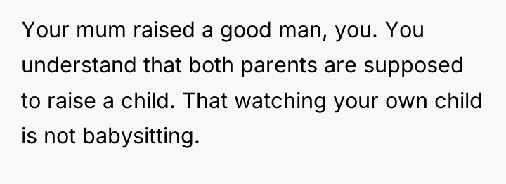Your mum raised a good man, you. You understand that...