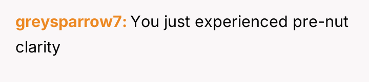 greysparrow7 You just experienced pre-nut clarity