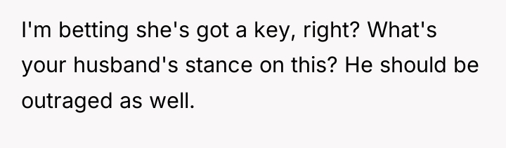 I'm betting she's got a key, right? What's your husband's...