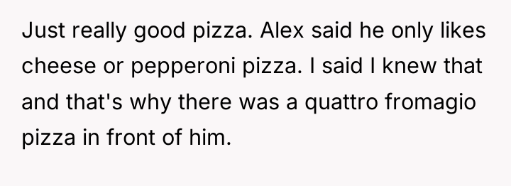 Just really good pizza. Alex said he only likes cheese...