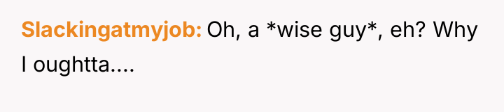 Slackingatmyjob Oh, a *wise guy*, eh? Why I oughtta....