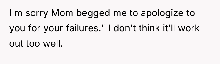I'm sorry Mom begged me to apologize to you for...