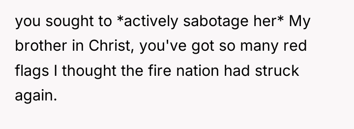 you sought to *actively sabotage her* My brother in Christ,...