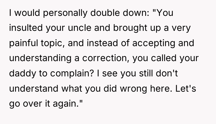 I would personally double down: "You insulted your uncle and...