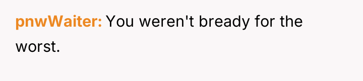 pnwWaiter You weren't bready for the worst.