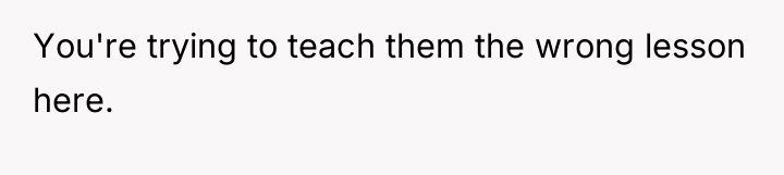 You're trying to teach them the wrong lesson here.