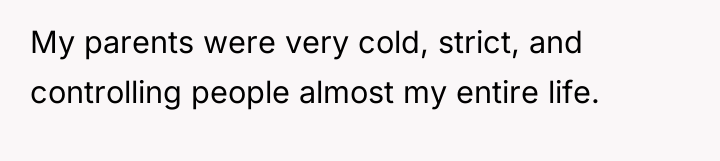 My parents were very cold, strict, and controlling people almost...