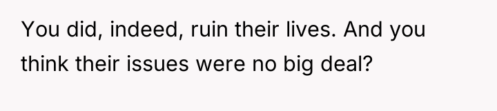 You did, indeed, ruin their lives. And you think their...