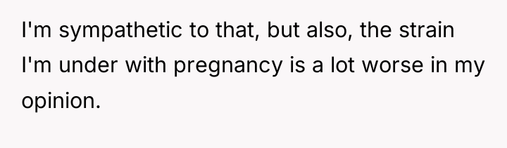 I'm sympathetic to that, but also, the strain I'm under...