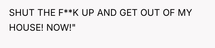 SHUT THE F**K UP AND GET OUT OF MY HOUSE!...