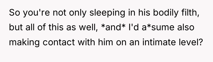 So you're not only sleeping in his bodily filth, but...