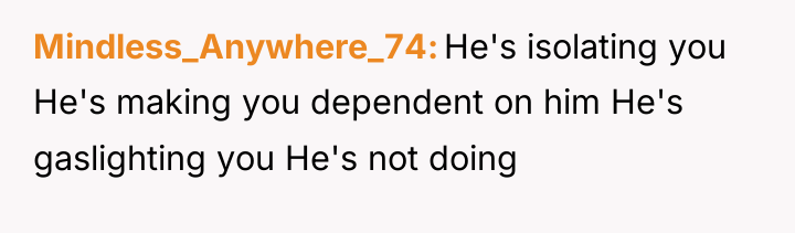 Mindless_Anywhere_74 He's isolating you He's making you dependent on him...