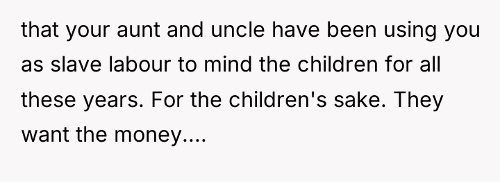 that your aunt and uncle have been using you as...