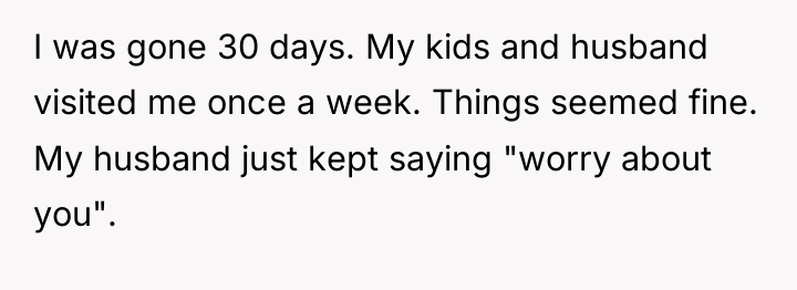 I was gone 30 days. My kids and husband visited...