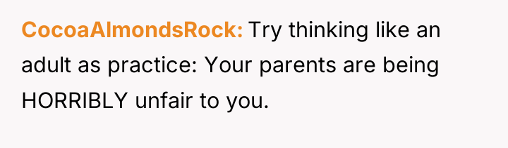 CocoaAlmondsRock Try thinking like an adult as practice: Your parents...