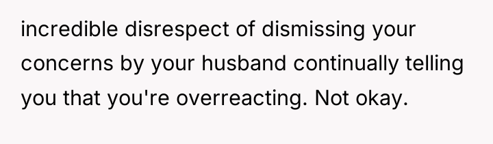 incredible disrespect of dismissing your concerns by your husband continually...
