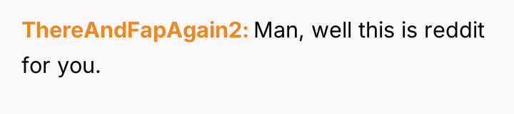 ThereAndFapAgain2 Man, well this is reddit for you.