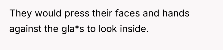 They would press their faces and hands against the gla*s...