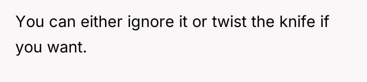 You can either ignore it or twist the knife if...