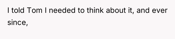 I told Tom I needed to think about it, and...